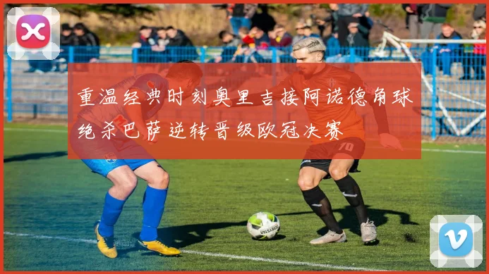 重温经典时刻奥里吉接阿诺德角球绝杀巴萨逆转晋级欧冠决赛