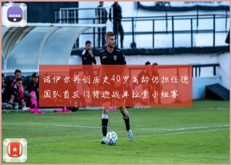 诺伊尔再创历史40岁高龄仍担任德国队首发门将迎战库拉索小组赛