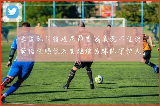 法国队门将迈尼昂首战表现不佳仍获信任顺位未变继续为球队守护大门