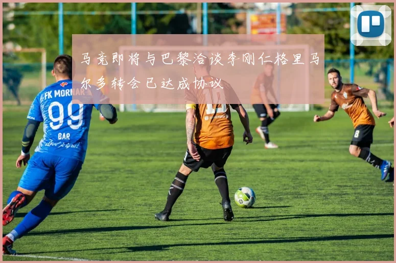 马竞即将与巴黎洽谈李刚仁格里马尔多转会已达成协议