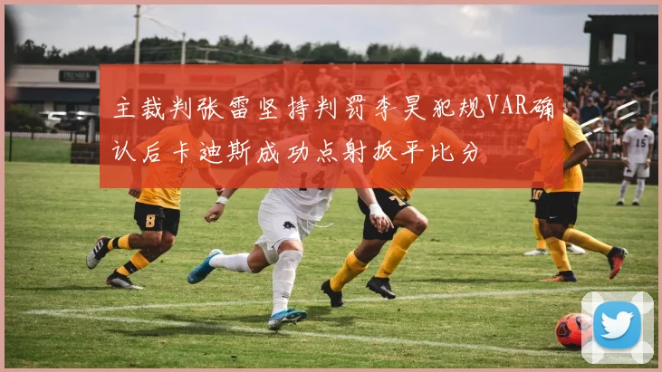 主裁判张雷坚持判罚李昊犯规VAR确认后卡迪斯成功点射扳平比分