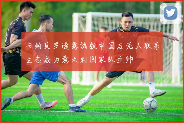 卡纳瓦罗透露执教中国后无人联系立志成为意大利国家队主帅