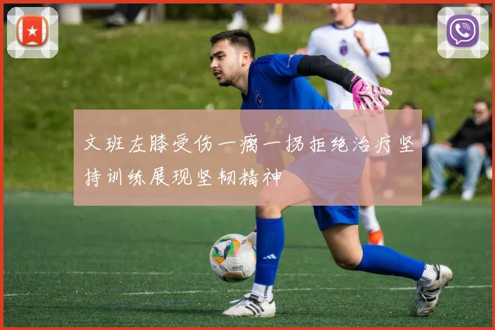 文班左膝受伤一瘸一拐拒绝治疗坚持训练展现坚韧精神