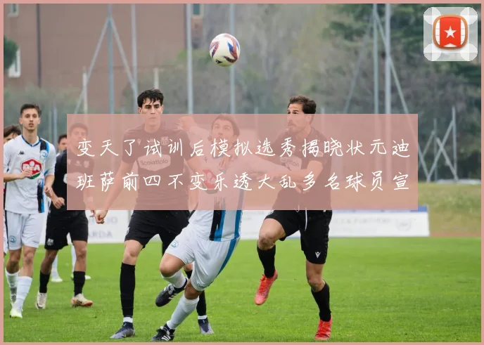 变天了试训后模拟选秀揭晓状元迪班萨前四不变乐透大乱多名球员宣布退选
