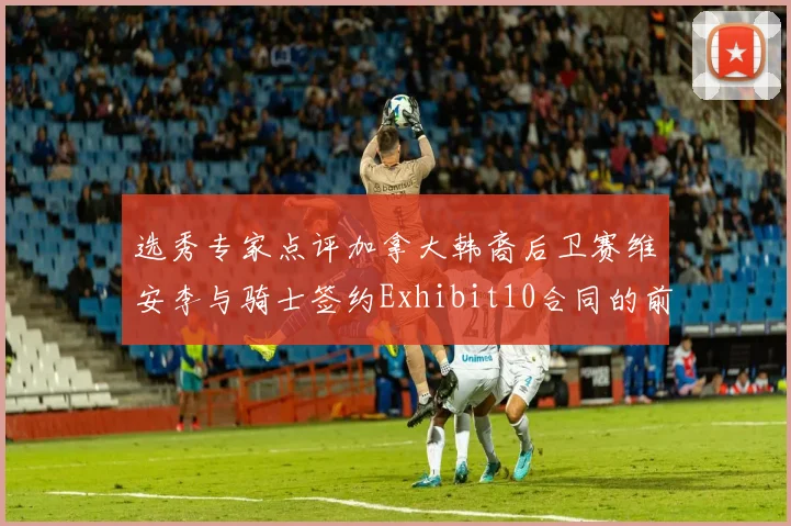 选秀专家点评加拿大韩裔后卫赛维安李与骑士签约Exhibit10合同的前景分析