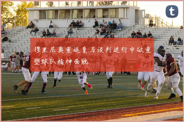 穆里尼奥重返皇马谈判进行中欲重塑球队精神面貌
